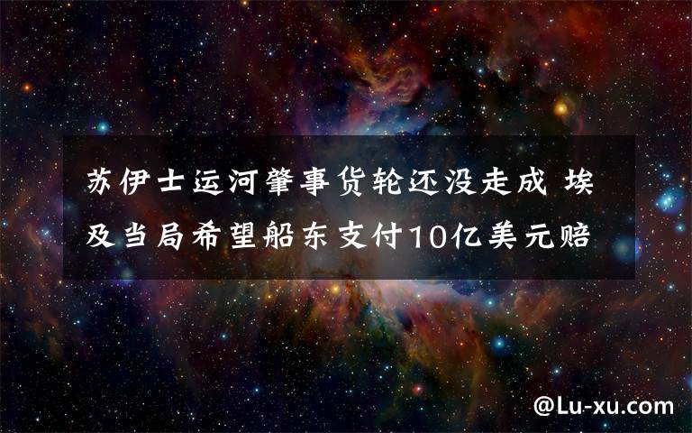 蘇伊士運河肇事貨輪還沒走成 埃及當(dāng)局希望船東支付10億美元賠償 到底是什么狀況？