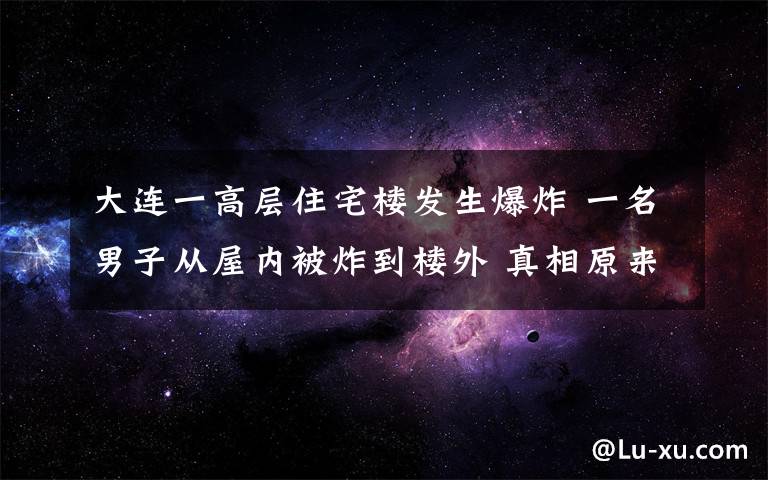 大連一高層住宅樓發(fā)生爆炸 一名男子從屋內(nèi)被炸到樓外 真相原來(lái)是這樣！