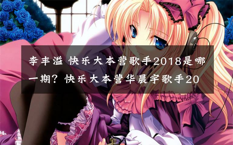 李豐溢 快樂大本營歌手2018是哪一期？快樂大本營華晨宇歌手2018專場播出時間