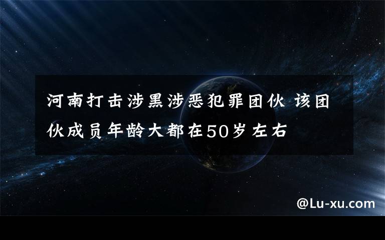 河南打擊涉黑涉惡犯罪團(tuán)伙 該團(tuán)伙成員年齡大都在50歲左右