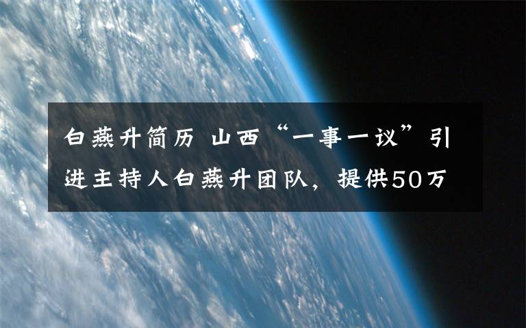 白燕升簡歷 山西“一事一議”引進主持人白燕升團隊，提供50萬科研經(jīng)費