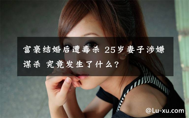 富豪結(jié)婚后遭毒殺 25歲妻子涉嫌謀殺 究竟發(fā)生了什么?