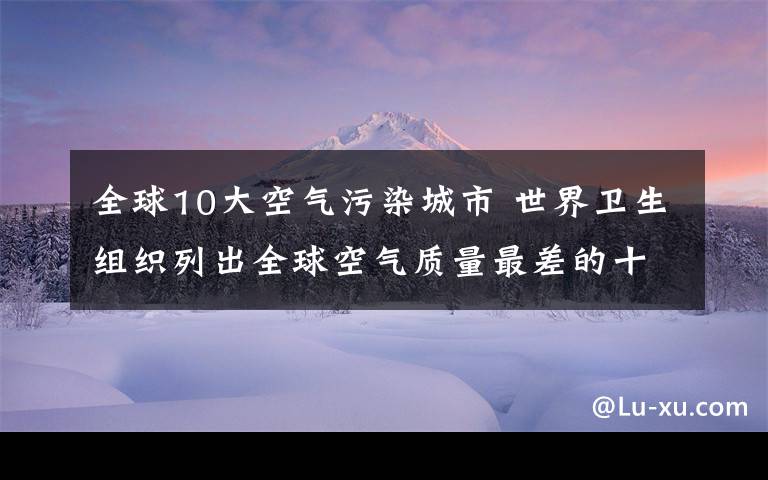 全球10大空氣污染城市 世界衛(wèi)生組織列出全球空氣質(zhì)量最差的十大城市