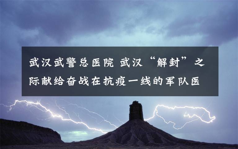 武漢武警總醫(yī)院 武漢“解封”之際獻給奮戰(zhàn)在抗疫一線的軍隊醫(yī)護人員