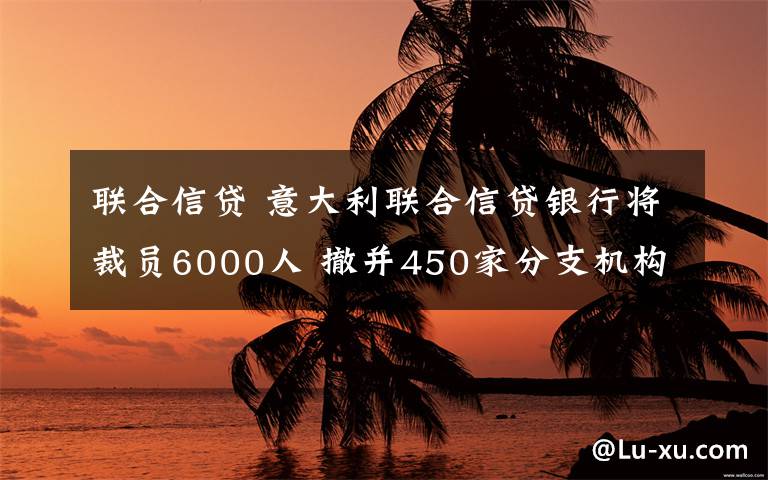 聯(lián)合信貸 意大利聯(lián)合信貸銀行將裁員6000人 撤并450家分支機(jī)構(gòu)