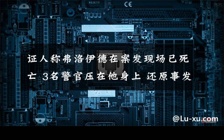 證人稱弗洛伊德在案發(fā)現(xiàn)場(chǎng)已死亡 3名警官壓在他身上 還原事發(fā)經(jīng)過(guò)及背后真相！