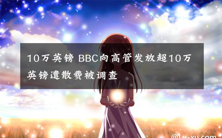 10萬英鎊 BBC向高管發(fā)放超10萬英鎊遣散費被調(diào)查