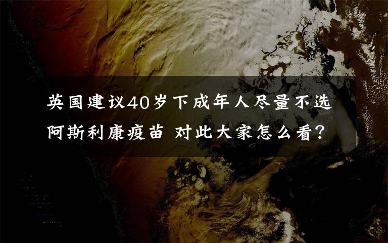 英國建議40歲下成年人盡量不選阿斯利康疫苗 對此大家怎么看？