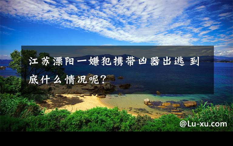 江蘇溧陽(yáng)一嫌犯攜帶兇器出逃 到底什么情況呢？