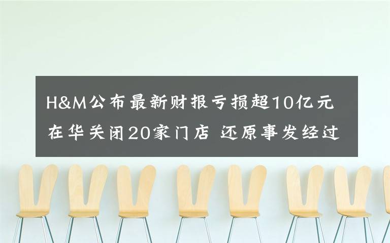 H&M公布最新財報虧損超10億元 在華關(guān)閉20家門店 還原事發(fā)經(jīng)過及背后原因！