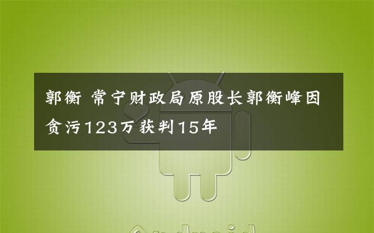 郭衡 常寧財(cái)政局原股長(zhǎng)郭衡峰因貪污123萬(wàn)獲判15年