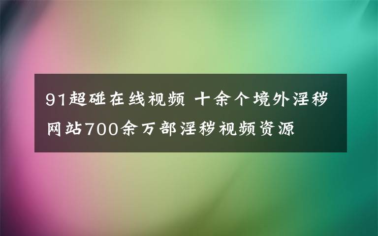 91超碰在線視頻 十余個(gè)境外淫穢網(wǎng)站700余萬(wàn)部淫穢視頻資源