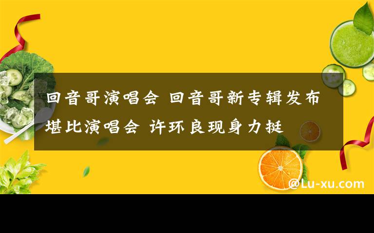 回音哥演唱會 回音哥新專輯發(fā)布堪比演唱會 許環(huán)良現(xiàn)身力挺