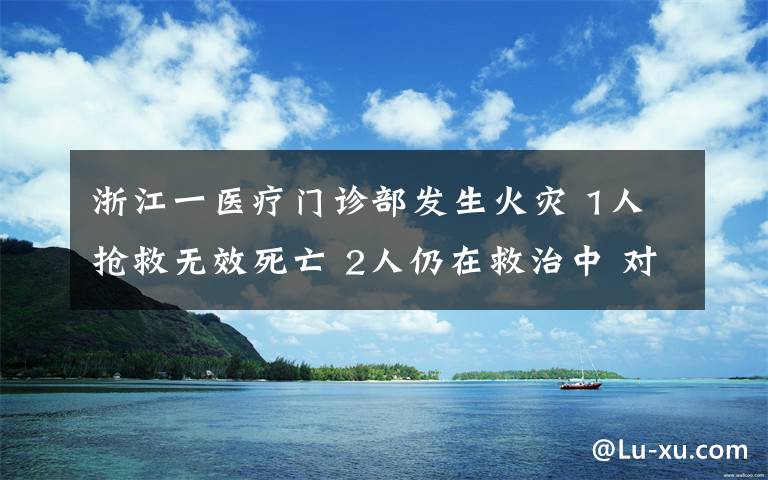 浙江一醫(yī)療門診部發(fā)生火災 1人搶救無效死亡 2人仍在救治中 對此大家怎么看？