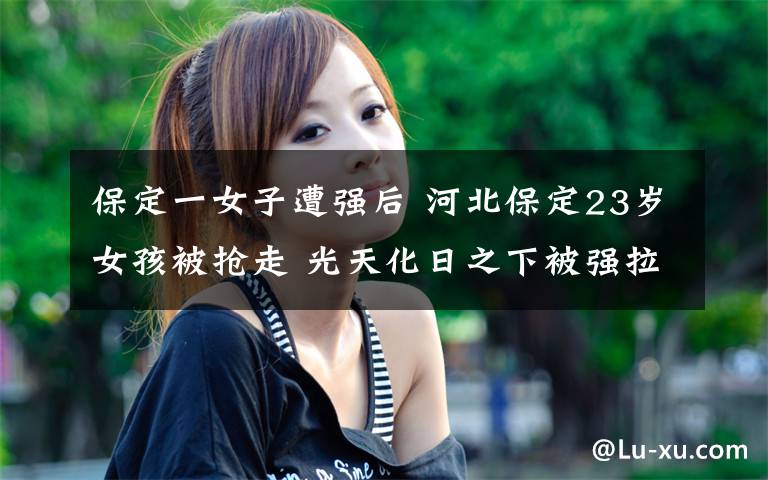 保定一女子遭強(qiáng)后 河北保定23歲女孩被搶走 光天化日之下被強(qiáng)拉上車去向不明