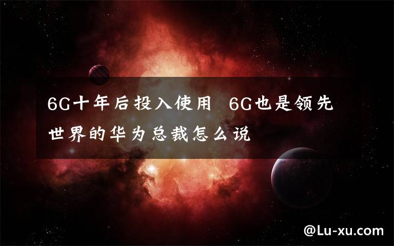 6G十年后投入使用 6G也是領(lǐng)先世界的華為總裁怎么說