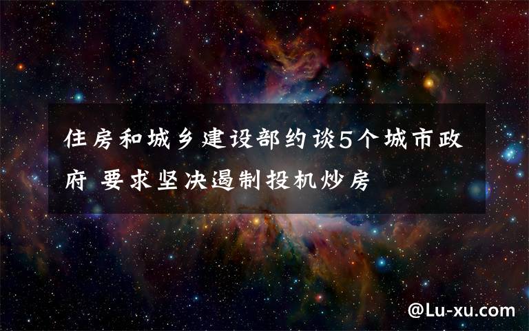 住房和城鄉(xiāng)建設(shè)部約談5個城市政府 要求堅決遏制投機炒房