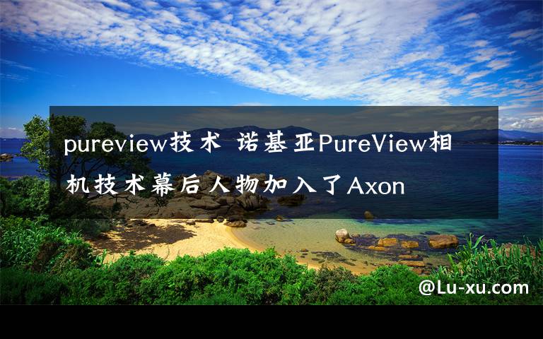 pureview技術(shù) 諾基亞PureView相機(jī)技術(shù)幕后人物加入了Axon