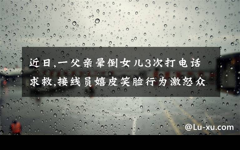 近日,一父親暈倒女兒3次打電話求救,接線員嬉皮笑臉行為激怒眾人。