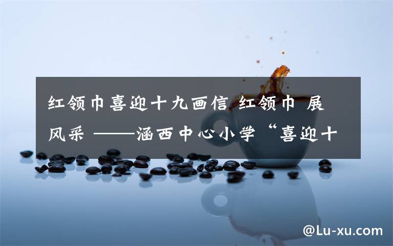 紅領(lǐng)巾喜迎十九畫信 紅領(lǐng)巾 展風(fēng)采 ——涵西中心小學(xué)“喜迎十九大—我向習(xí)爺爺說句心里話”少先隊(duì)大隊(duì)主題系列活動(dòng)