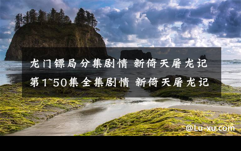 龍門鏢局分集劇情 新倚天屠龍記第1~50集全集劇情 新倚天屠龍記第43~45集劇情預(yù)告