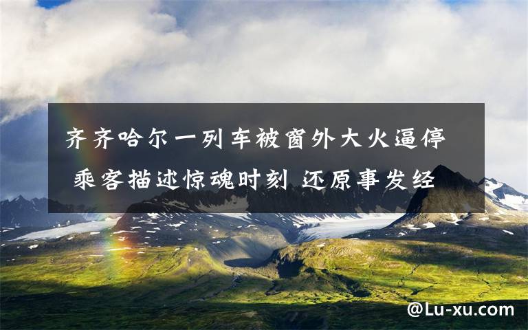 齊齊哈爾一列車被窗外大火逼停 乘客描述驚魂時刻 還原事發(fā)經(jīng)過及背后真相！