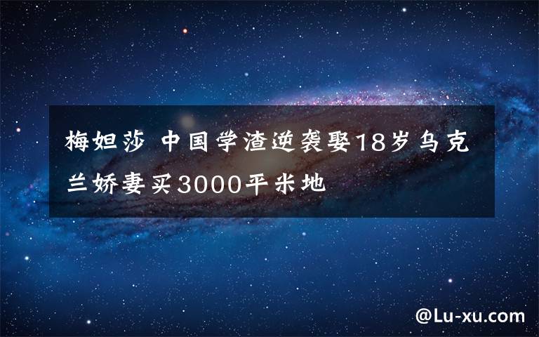 梅妲莎 中國(guó)學(xué)渣逆襲娶18歲烏克蘭嬌妻買(mǎi)3000平米地