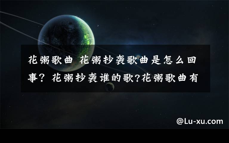 花粥歌曲 花粥抄襲歌曲是怎么回事？花粥抄襲誰的歌?花粥歌曲有哪些?