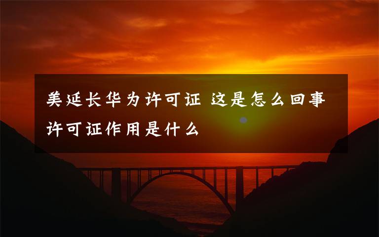 美延長(zhǎng)華為許可證 這是怎么回事許可證作用是什么