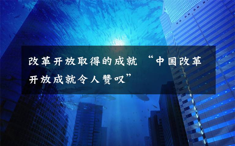 改革開放取得的成就 “中國改革開放成就令人贊嘆”