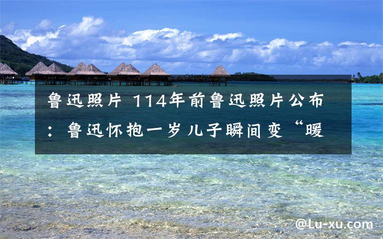 魯迅照片 114年前魯迅照片公布：魯迅懷抱一歲兒子瞬間變“暖男”