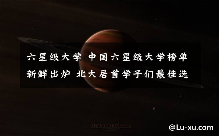 六星級(jí)大學(xué) 中國(guó)六星級(jí)大學(xué)榜單新鮮出爐 北大居首學(xué)子們最佳選擇