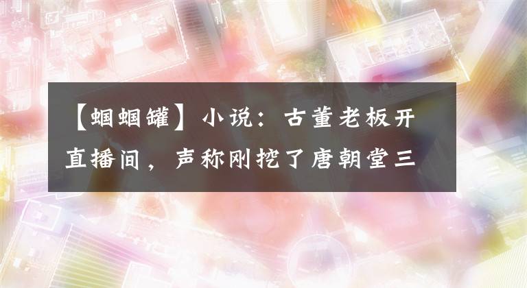 【蟈蟈罐】小說：古董老板開直播間，聲稱剛挖了唐朝堂三彩，只需要80元。