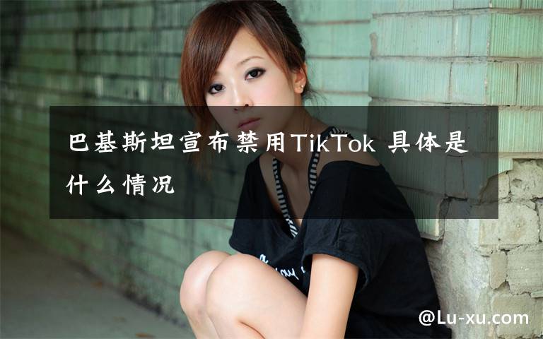 巴基斯坦宣布禁用TikTok 具體是什么情況