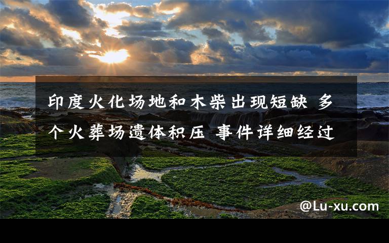 印度火化場(chǎng)地和木柴出現(xiàn)短缺 多個(gè)火葬場(chǎng)遺體積壓 事件詳細(xì)經(jīng)過(guò)！