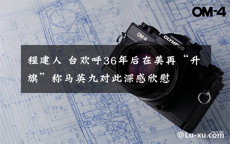 程建人 臺(tái)歡呼36年后在美再“升旗”稱馬英九對(duì)此深感欣慰