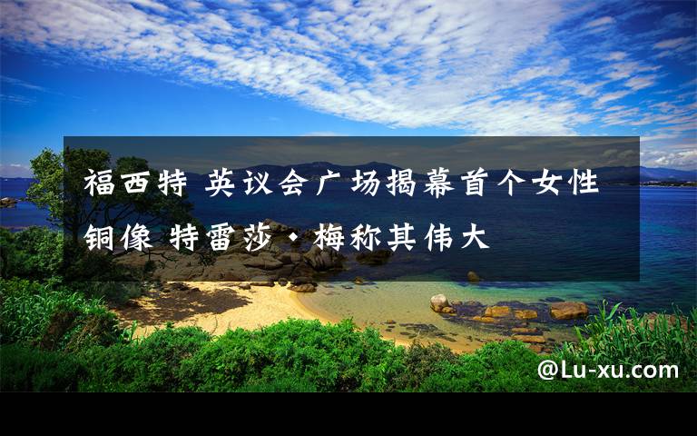 福西特 英議會廣場揭幕首個女性銅像 特雷莎·梅稱其偉大