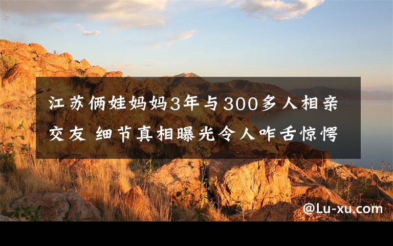 江蘇倆娃媽媽3年與300多人相親交友 細節(jié)真相曝光令人咋舌驚愕