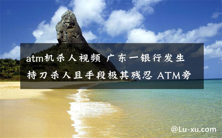 atm機(jī)殺人視頻 廣東一銀行發(fā)生持刀殺人且手段極其殘忍 ATM旁兩人死亡