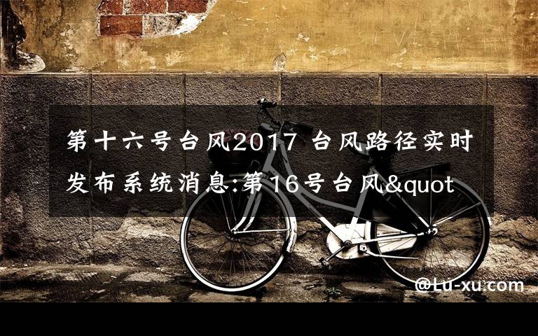 第十六號臺風(fēng)2017 臺風(fēng)路徑實(shí)時發(fā)布系統(tǒng)消息:第16號臺風(fēng)"瑪娃"登陸廣東陸豐