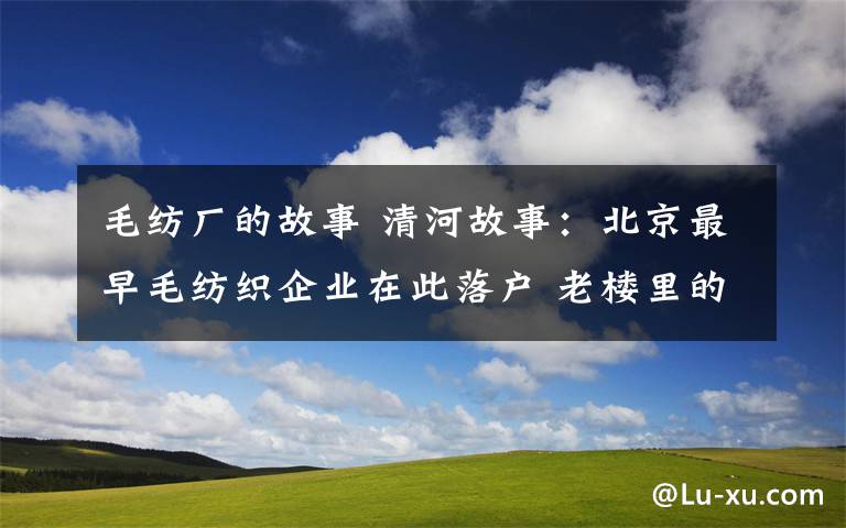 毛紡廠的故事 清河故事：北京最早毛紡織企業(yè)在此落戶 老樓里的一段記憶