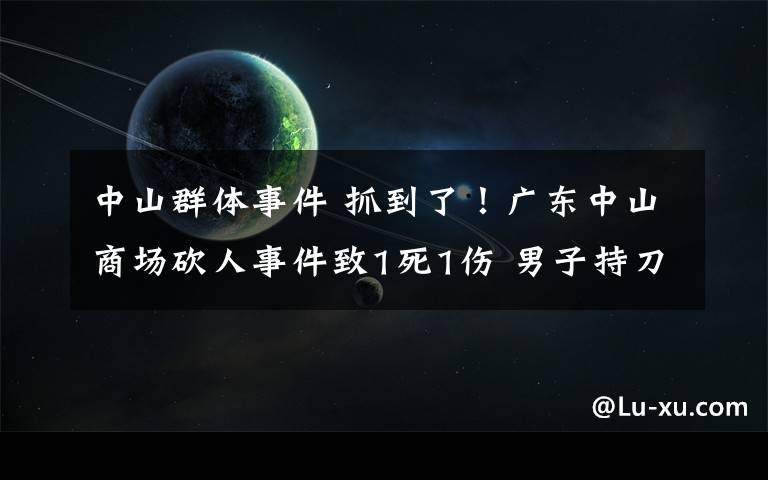 中山群體事件 抓到了！廣東中山商場砍人事件致1死1傷 男子持刀亂砍后逃亡10小時被抓