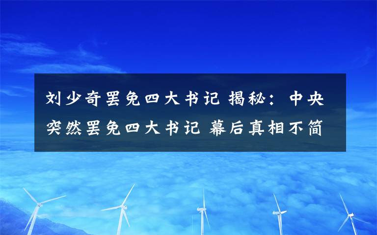 劉少奇罷免四大書記 揭秘：中央突然罷免四大書記 幕后真相不簡(jiǎn)單