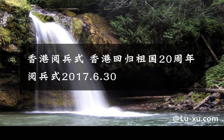 香港閱兵式 香港回歸祖國(guó)20周年閱兵式2017.6.30