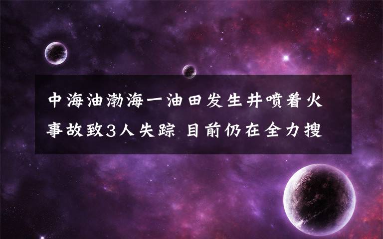 中海油渤海一油田發(fā)生井噴著火事故致3人失蹤 目前仍在全力搜救 到底是什么狀況？