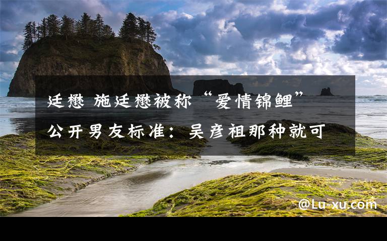 廷懋 施廷懋被稱“愛情錦鯉” 公開男友標(biāo)準(zhǔn)：吳彥祖那種就可以了