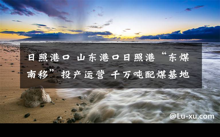 日照港口 山東港口日照港“東煤南移”投產運營 千萬噸配煤基地開工