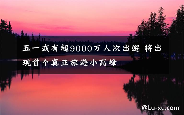 五一或有超9000萬(wàn)人次出游 將出現(xiàn)首個(gè)真正旅游小高峰