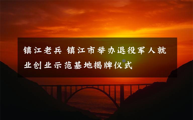 鎮(zhèn)江老兵 鎮(zhèn)江市舉辦退役軍人就業(yè)創(chuàng)業(yè)示范基地揭牌儀式