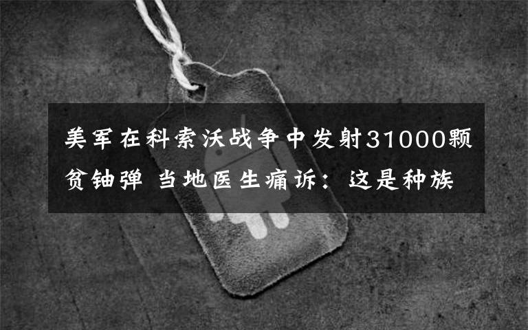 美軍在科索沃戰(zhàn)爭中發(fā)射31000顆貧鈾彈 當(dāng)?shù)蒯t(yī)生痛訴：這是種族滅絕！